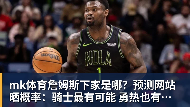 mk体育詹姆斯下家是哪？预测网站晒概率：骑士最有可能 勇热也有机会