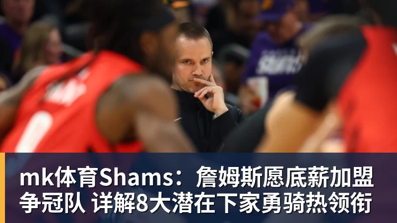 mk体育Shams：詹姆斯愿底薪加盟争冠队 详解8大潜在下家勇骑热领衔