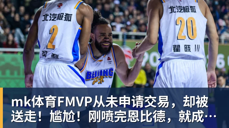 mk体育FMVP从未申请交易，却被送走！尴尬！刚喷完恩比德，就成队友！