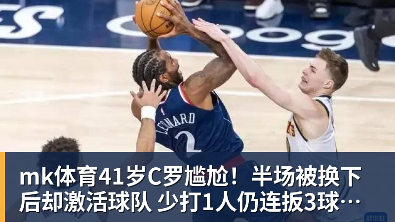 mk体育41岁C罗尴尬！半场被换下后却激活球队 少打1人仍连扳3球逆转+绝杀