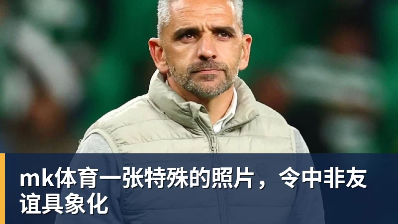 mk体育一张特殊的照片，令中非友谊具象化