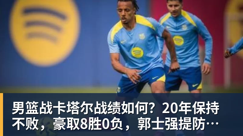 男篮战卡塔尔战绩如何？20年保持不败，豪取8胜0负，郭士强提防“翻车”