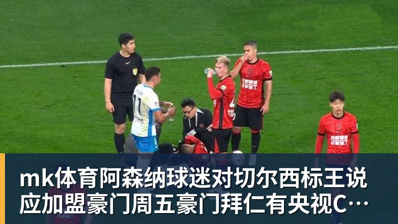 mk体育阿森纳球迷对切尔西标王说应加盟豪门周五豪门拜仁有央视CCTV直播前北京国安外援金玟哉依然在球队效力
