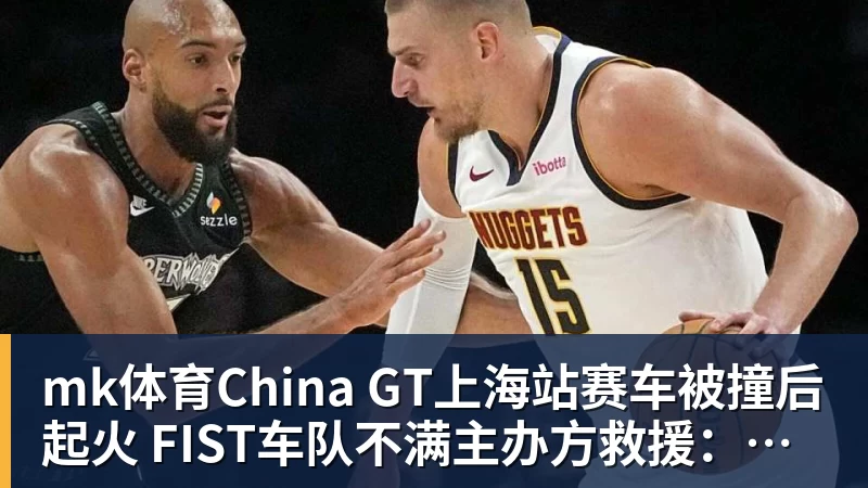 mk体育China GT上海站赛车被撞后起火 FIST车队不满主办方救援：退出所有China GT系列赛