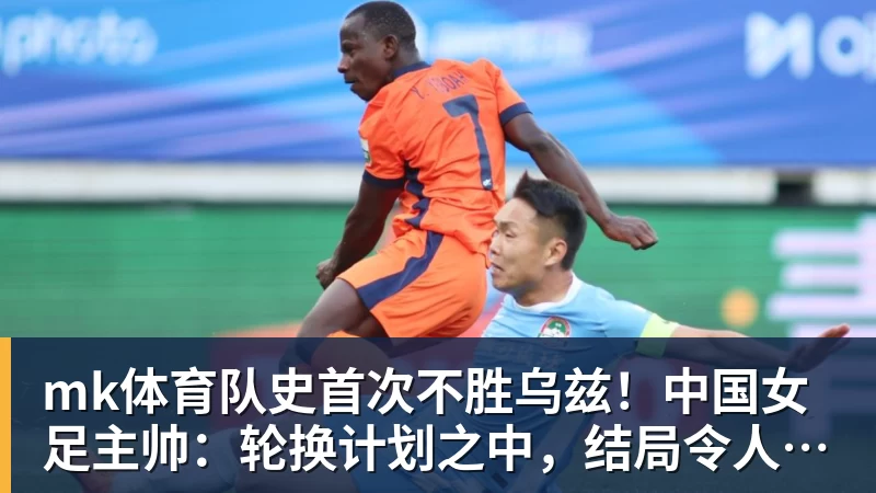 mk体育队史首次不胜乌兹！中国女足主帅：轮换计划之中，结局令人沮丧