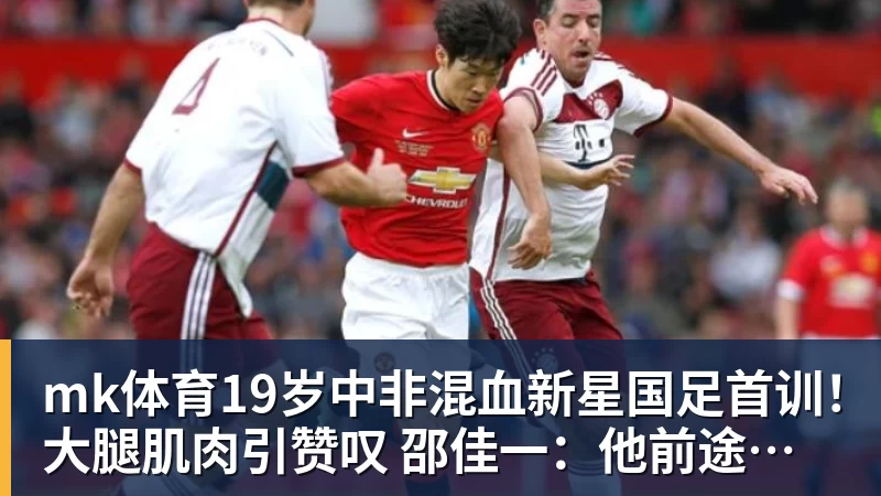 mk体育19岁中非混血新星国足首训！大腿肌肉引赞叹 邵佳一：他前途无量