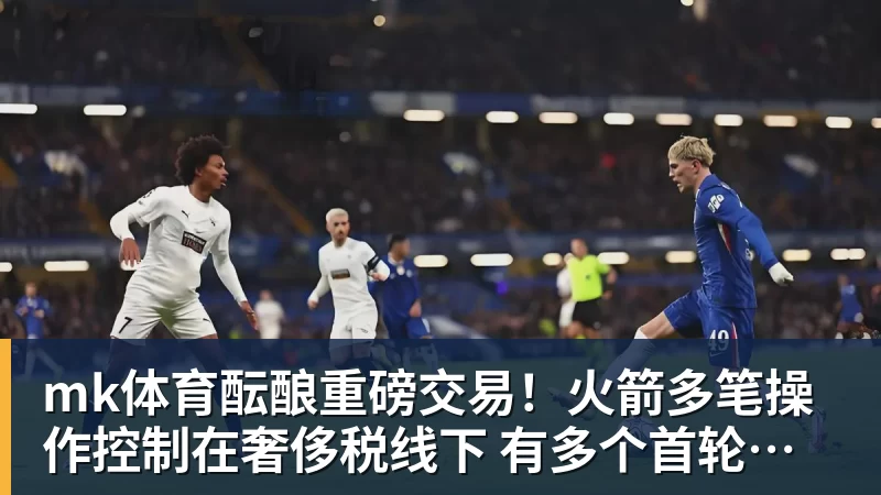 mk体育酝酿重磅交易！火箭多笔操作控制在奢侈税线下 有多个首轮签筹码