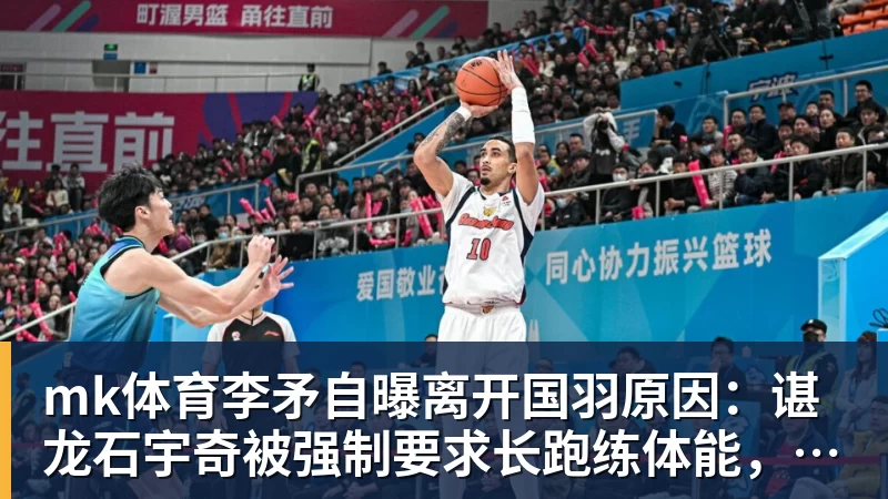 mk体育李矛自曝离开国羽原因：谌龙石宇奇被强制要求长跑练体能，不得违抗