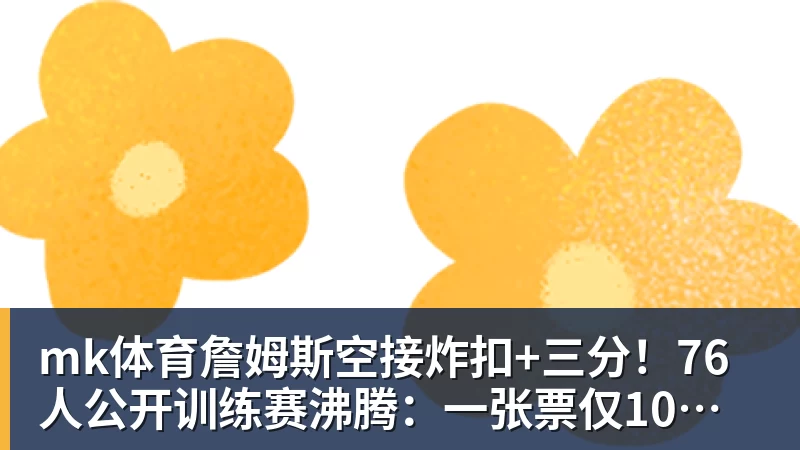 mk体育詹姆斯空接炸扣+三分！76人公开训练赛沸腾：一张票仅10美元